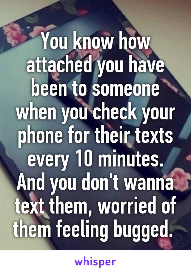 You know how attached you have been to someone when you check your phone for their texts every 10 minutes. And you don't wanna text them, worried of them feeling bugged. 