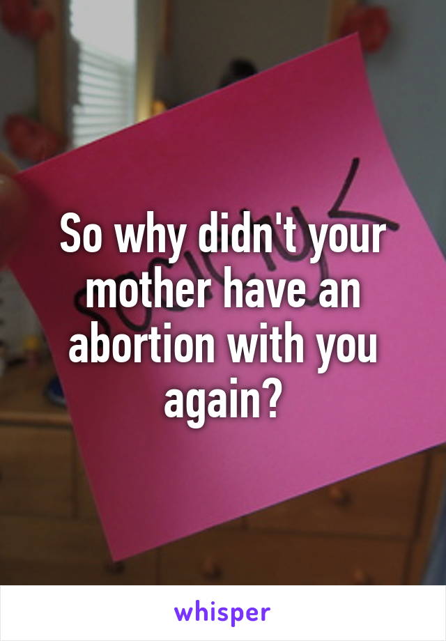 So why didn't your mother have an abortion with you again?