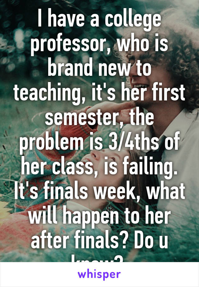 I have a college professor, who is brand new to teaching, it's her first semester, the problem is 3/4ths of her class, is failing. It's finals week, what will happen to her after finals? Do u know? 