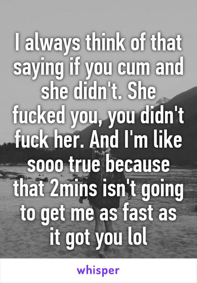 I always think of that saying if you cum and she didn't. She fucked you, you didn't fuck her. And I'm like sooo true because that 2mins isn't going to get me as fast as it got you lol