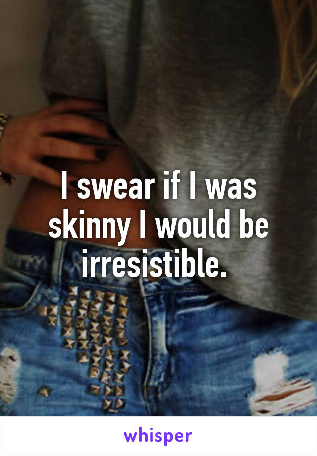 I swear if I was skinny I would be irresistible. 