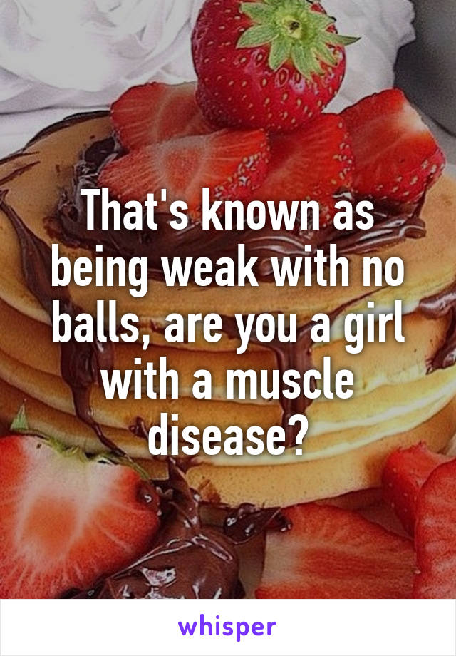 That's known as being weak with no balls, are you a girl with a muscle disease?