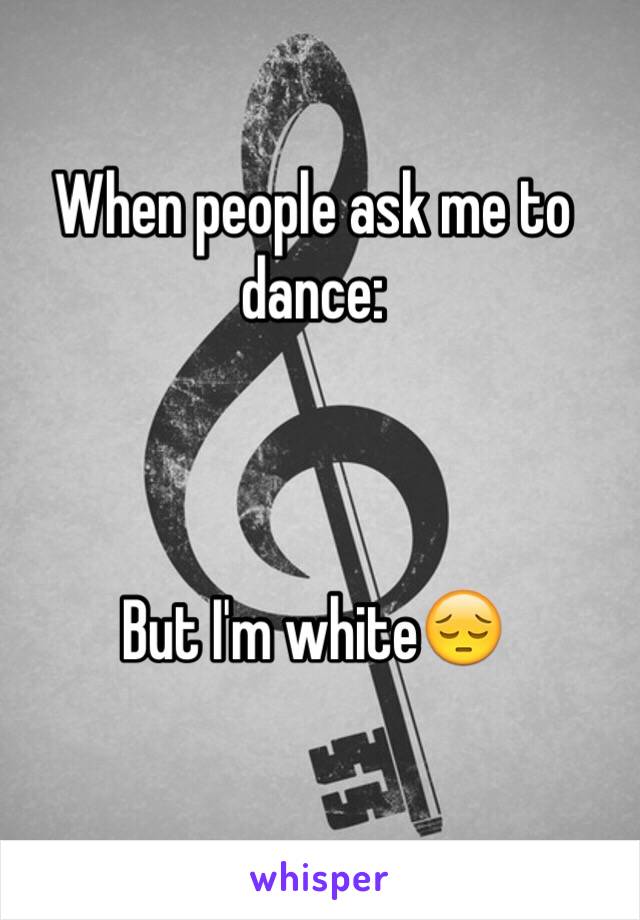 When people ask me to dance:



But I'm white😔