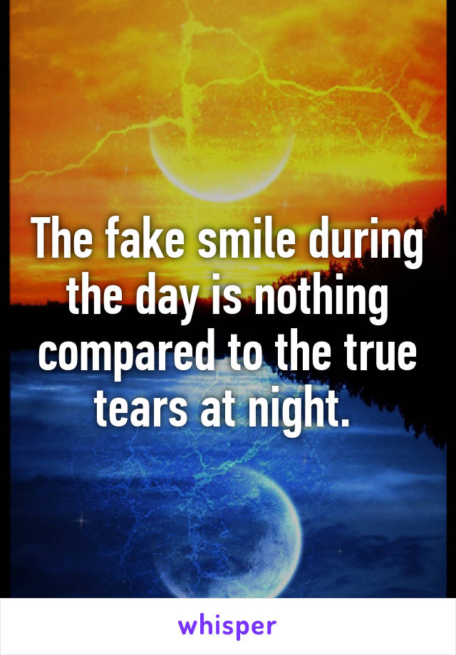 The fake smile during the day is nothing compared to the true tears at night. 