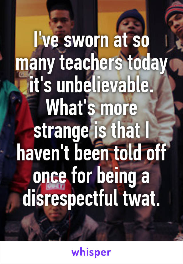 I've sworn at so many teachers today it's unbelievable.
What's more strange is that I haven't been told off once for being a disrespectful twat.
