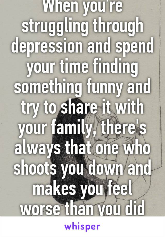 When you're struggling through depression and spend your time finding something funny and try to share it with your family, there's always that one who shoots you down and makes you feel worse than you did before. 