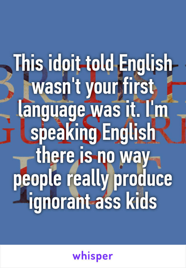 This idoit told English wasn't your first language was it. I'm speaking English there is no way people really produce ignorant ass kids