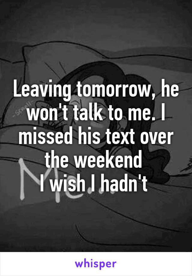 Leaving tomorrow, he won't talk to me. I missed his text over the weekend 
I wish I hadn't 