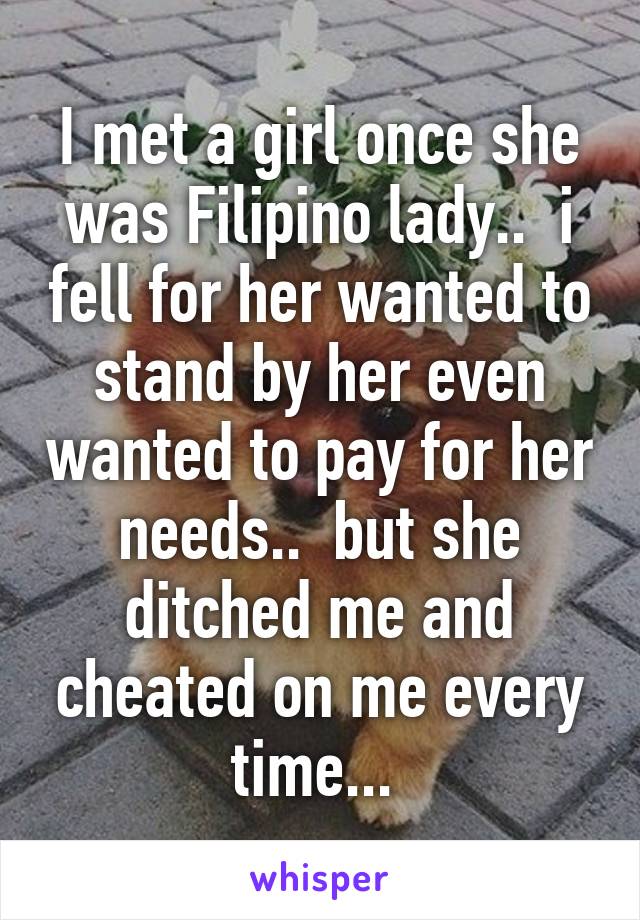 I met a girl once she was Filipino lady..  i fell for her wanted to stand by her even wanted to pay for her needs..  but she ditched me and cheated on me every time... 