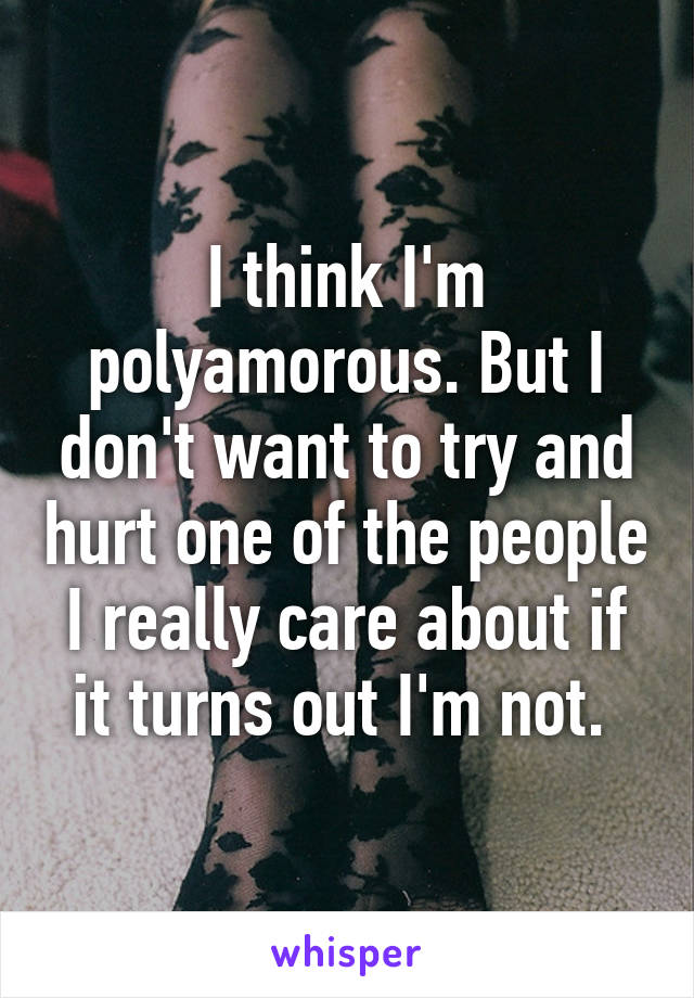 I think I'm polyamorous. But I don't want to try and hurt one of the people I really care about if it turns out I'm not. 