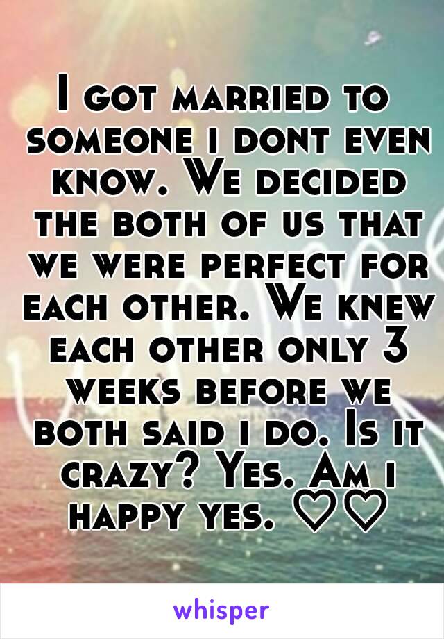 I got married to someone i dont even know. We decided the both of us that we were perfect for each other. We knew each other only 3 weeks before we both said i do. Is it crazy? Yes. Am i happy yes. ♡♡