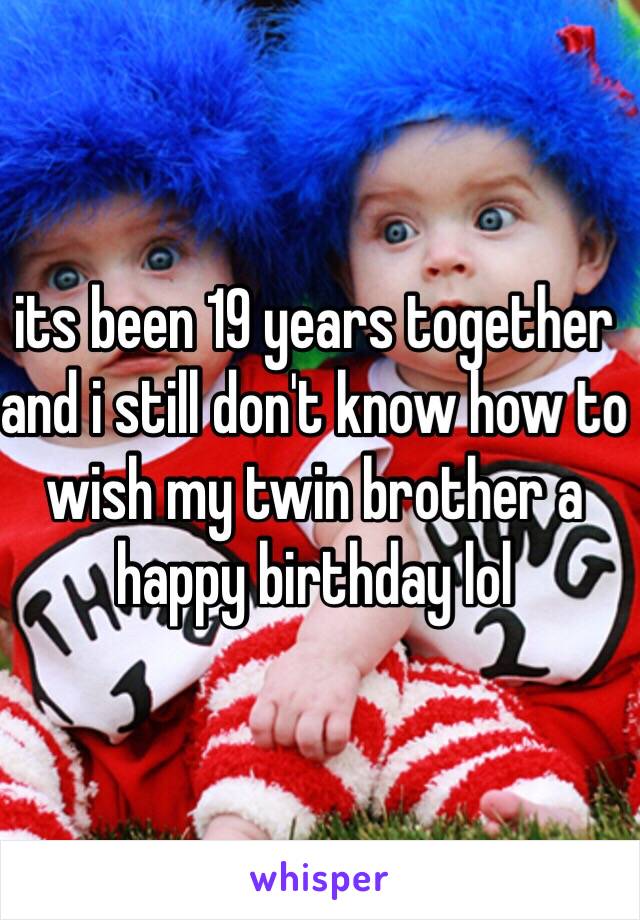 its been 19 years together and i still don't know how to wish my twin brother a happy birthday lol 