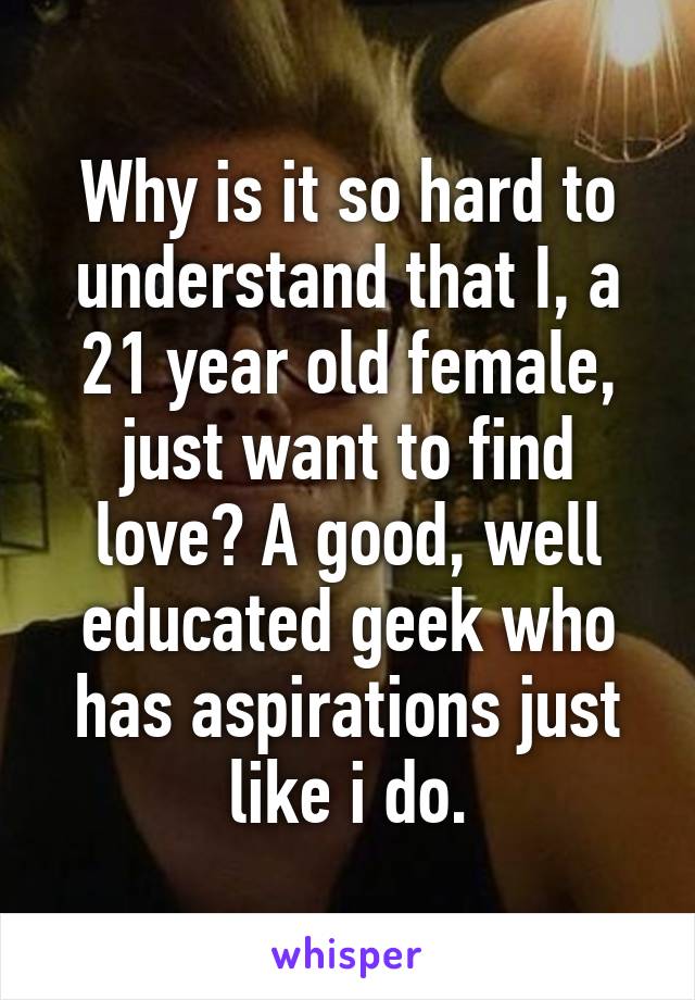 Why is it so hard to understand that I, a 21 year old female, just want to find love? A good, well educated geek who has aspirations just like i do.