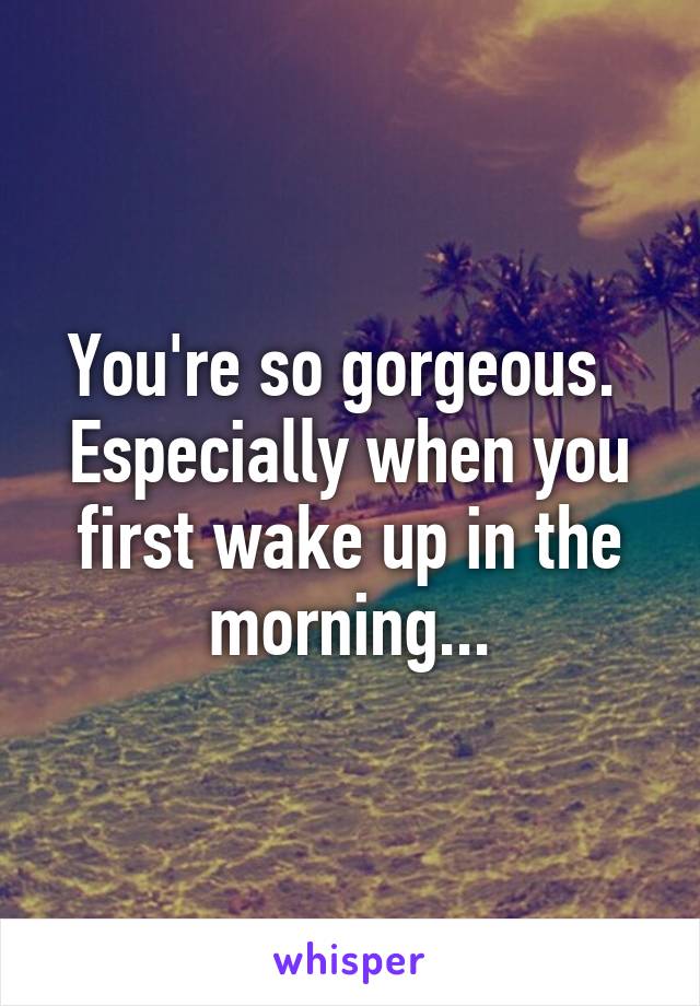 You're so gorgeous.  Especially when you first wake up in the morning...