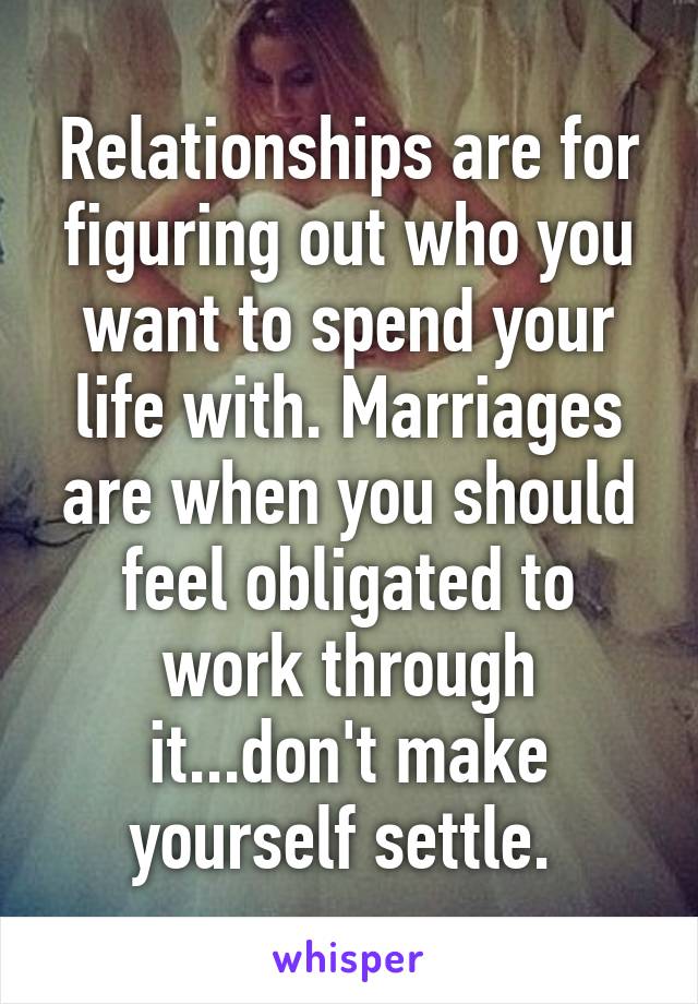 Relationships are for figuring out who you want to spend your life with. Marriages are when you should feel obligated to work through it...don't make yourself settle. 