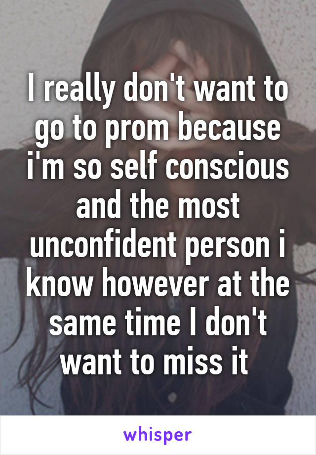 I really don't want to go to prom because i'm so self conscious and the most unconfident person i know however at the same time I don't want to miss it 