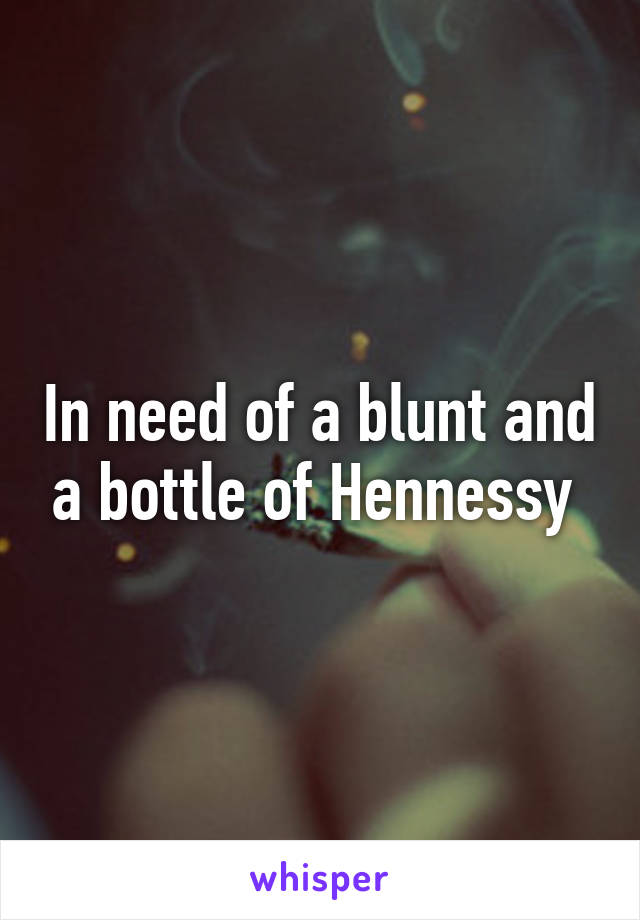 In need of a blunt and a bottle of Hennessy 