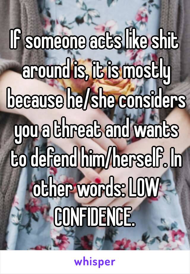 If someone acts like shit around is, it is mostly because he/she considers you a threat and wants to defend him/herself. In other words: LOW CONFIDENCE. 