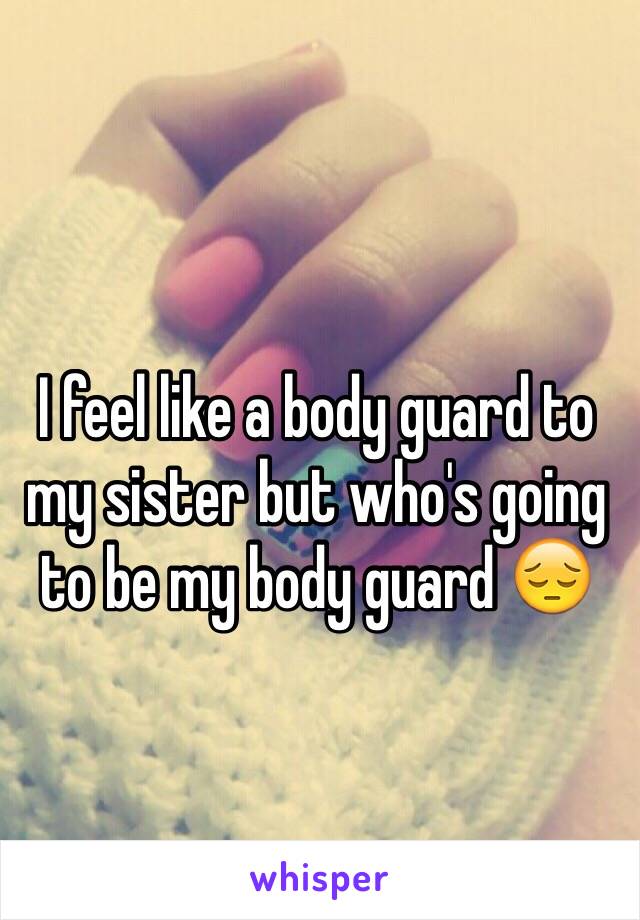 I feel like a body guard to my sister but who's going to be my body guard 😔