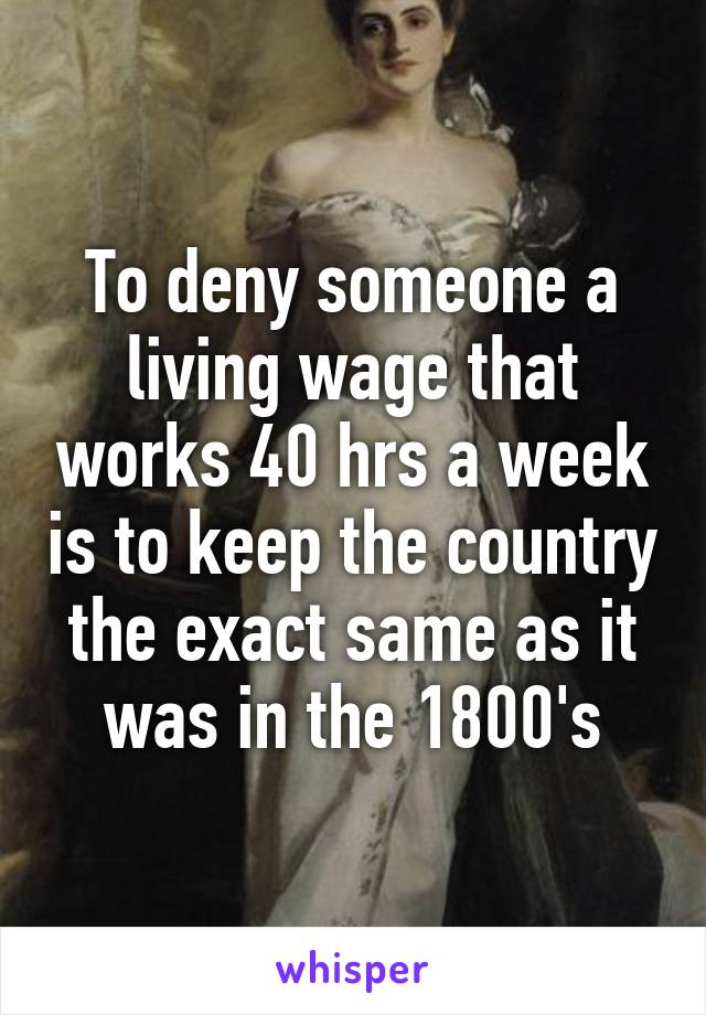 To deny someone a living wage that works 40 hrs a week is to keep the country the exact same as it was in the 1800's