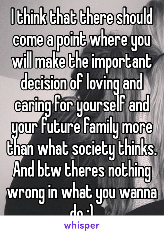 I think that there should come a point where you will make the important decision of loving and caring for yourself and your future family more than what society thinks. And btw theres nothing wrong in what you wanna do :)