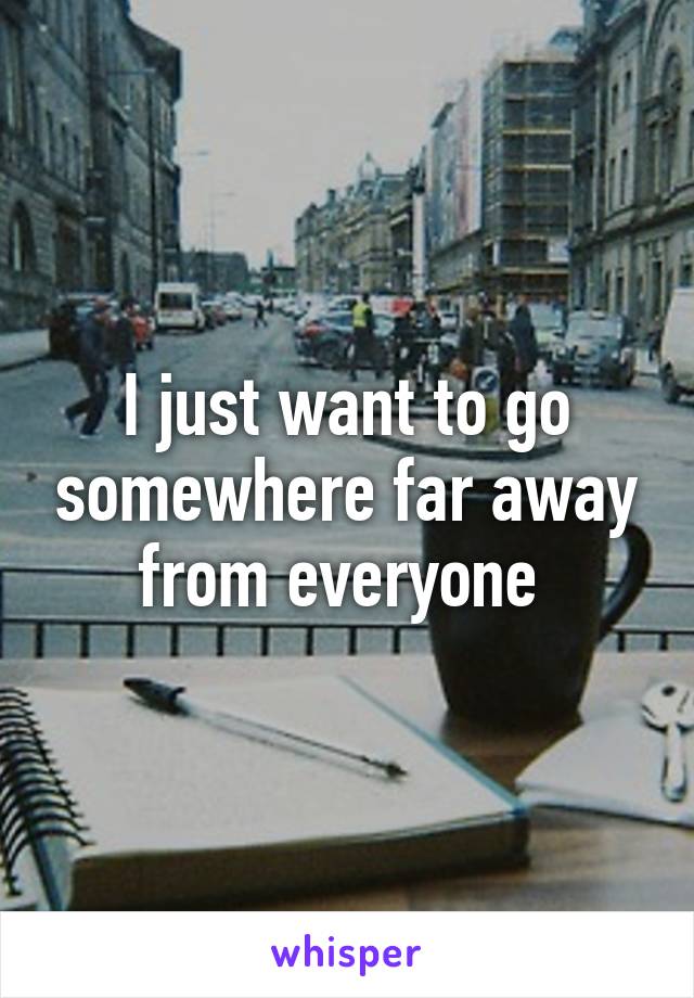 I just want to go somewhere far away from everyone 