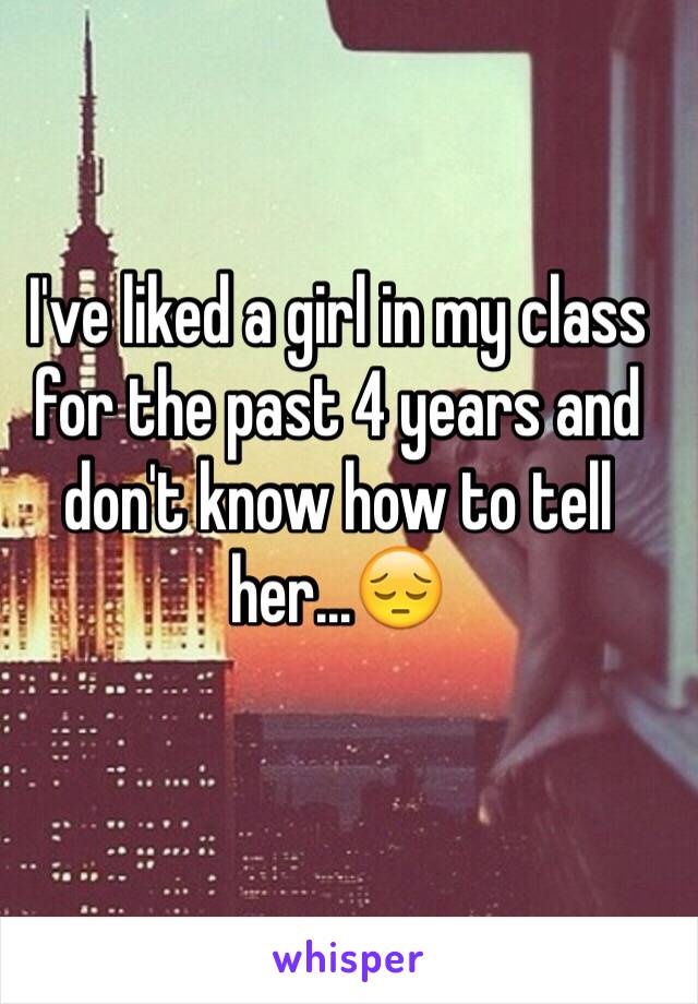 I've liked a girl in my class for the past 4 years and don't know how to tell her...😔
