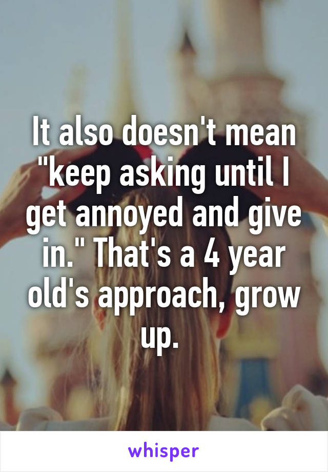 It also doesn't mean "keep asking until I get annoyed and give in." That's a 4 year old's approach, grow up. 