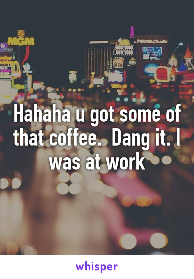 Hahaha u got some of that coffee.  Dang it. I was at work