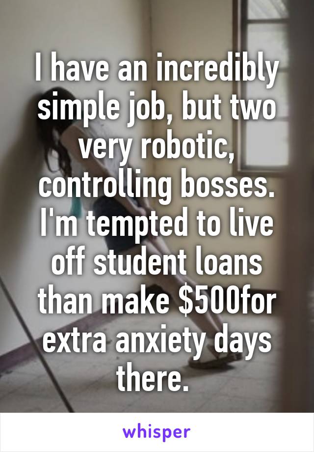 I have an incredibly simple job, but two very robotic, controlling bosses. I'm tempted to live off student loans than make $500for extra anxiety days there. 