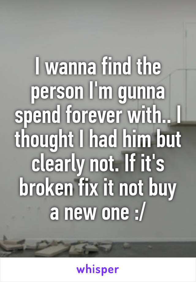 I wanna find the person I'm gunna spend forever with.. I thought I had him but clearly not. If it's broken fix it not buy a new one :/