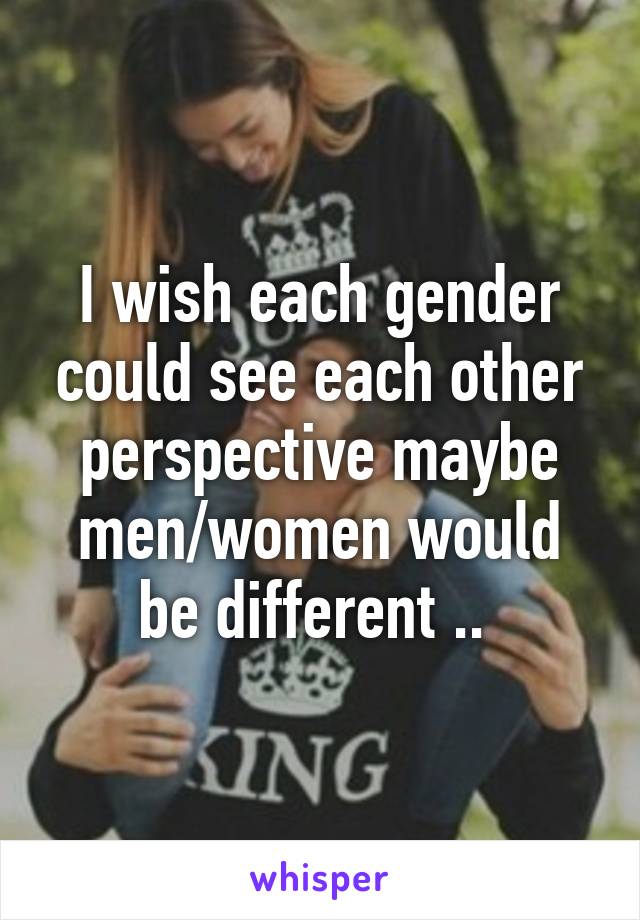 I wish each gender could see each other perspective maybe men/women would be different .. 