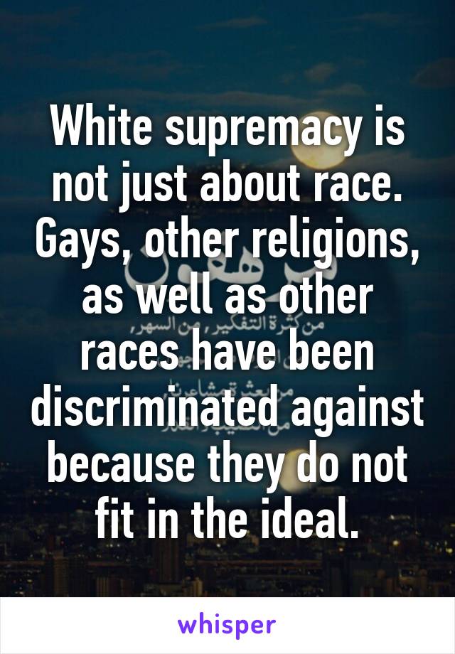 White supremacy is not just about race. Gays, other religions, as well as other races have been discriminated against because they do not fit in the ideal.