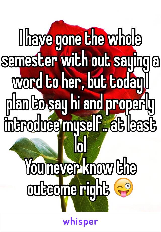 I have gone the whole semester with out saying a word to her, but today I plan to say hi and properly introduce myself.. at least lol
You never know the outcome right 😜