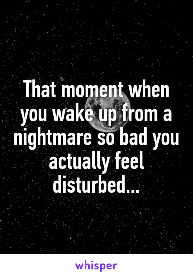 That moment when you wake up from a nightmare so bad you actually feel disturbed...