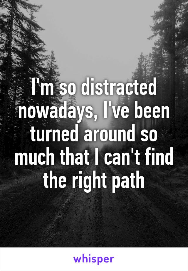 I'm so distracted nowadays, I've been turned around so much that I can't find the right path