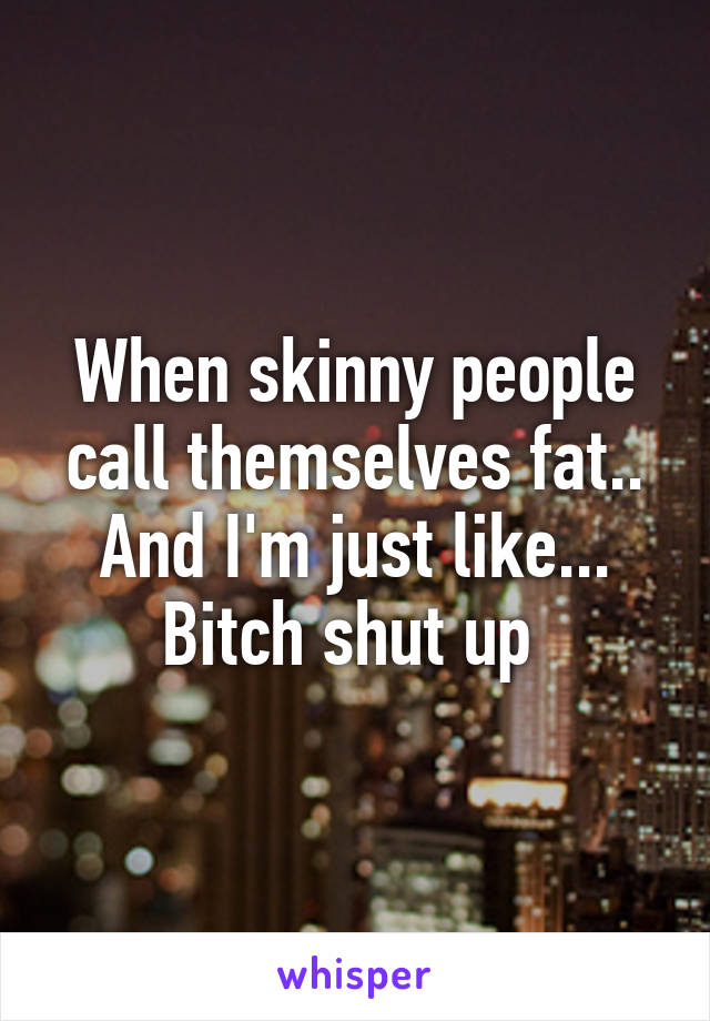 When skinny people call themselves fat.. And I'm just like... Bitch shut up 