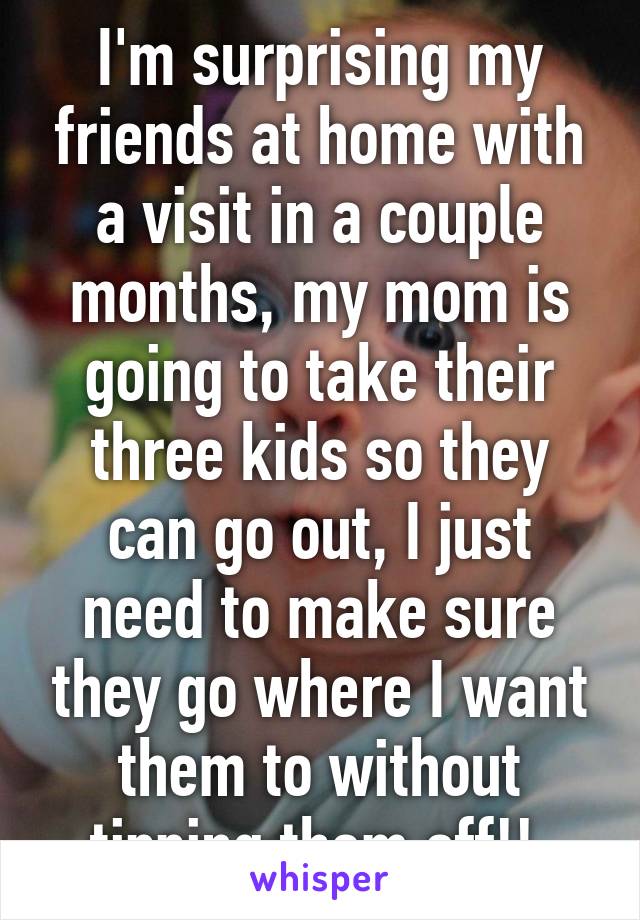 I'm surprising my friends at home with a visit in a couple months, my mom is going to take their three kids so they can go out, I just need to make sure they go where I want them to without tipping them off!! 