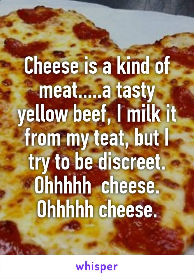 Cheese is a kind of meat.....a tasty yellow beef, I milk it from my teat, but I try to be discreet. Ohhhhh  cheese. Ohhhhh cheese.