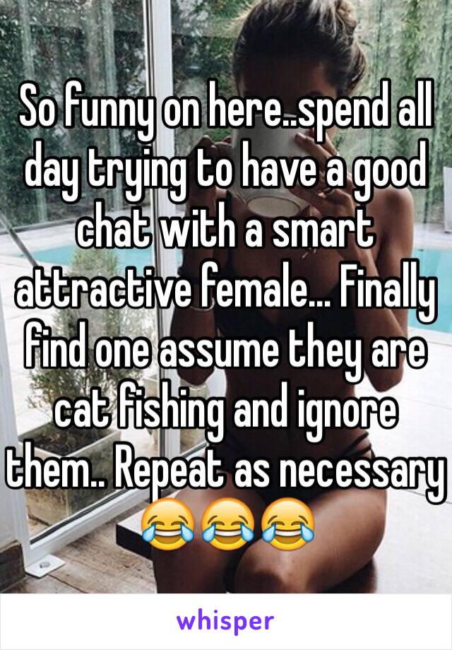 So funny on here..spend all day trying to have a good chat with a smart attractive female... Finally find one assume they are cat fishing and ignore them.. Repeat as necessary 😂😂😂