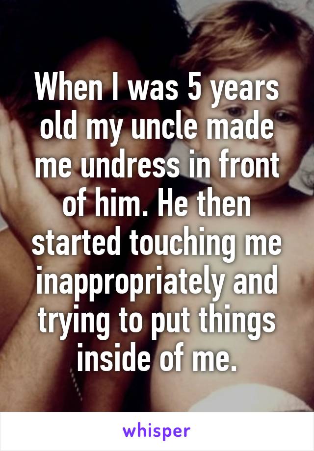 When I was 5 years old my uncle made me undress in front of him. He then started touching me inappropriately and trying to put things inside of me.