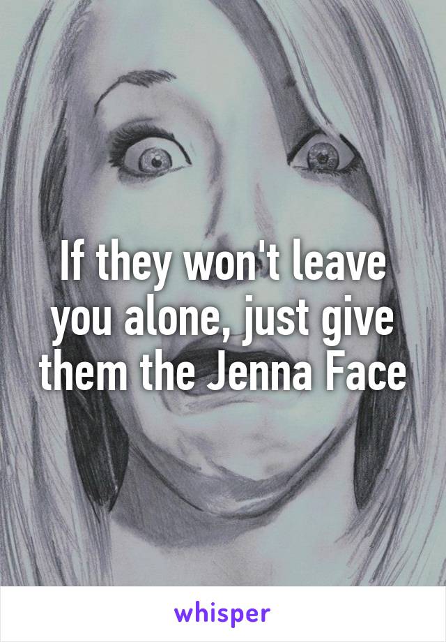 If they won't leave you alone, just give them the Jenna Face