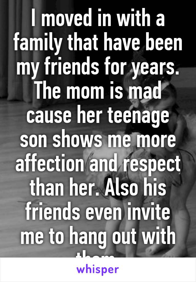 I moved in with a family that have been my friends for years. The mom is mad cause her teenage son shows me more affection and respect than her. Also his friends even invite me to hang out with them.