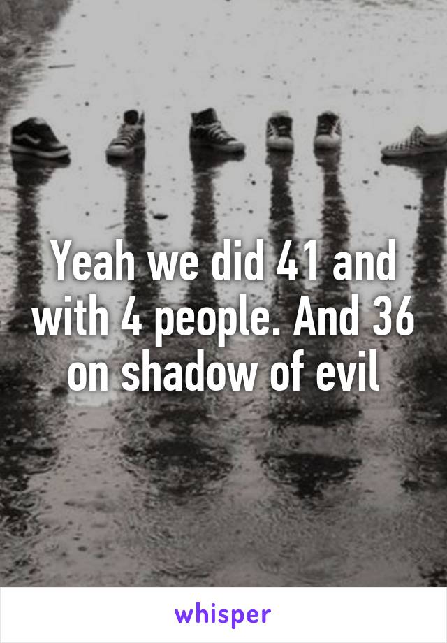 Yeah we did 41 and with 4 people. And 36 on shadow of evil