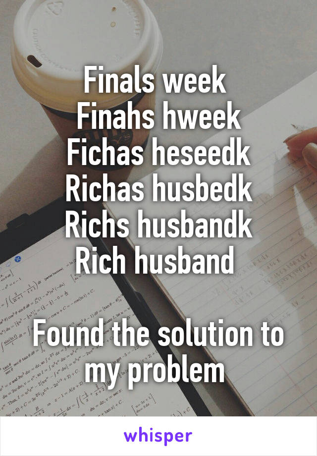 Finals week 
Finahs hweek
Fichas heseedk
Richas husbedk
Richs husbandk
Rich husband 

Found the solution to my problem 