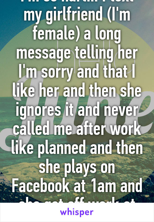 I'm so hurt... I text my girlfriend (I'm female) a long message telling her I'm sorry and that I like her and then she ignores it and never called me after work like planned and then she plays on Facebook at 1am and she got off work at 11