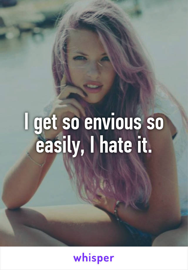 I get so envious so easily, I hate it.