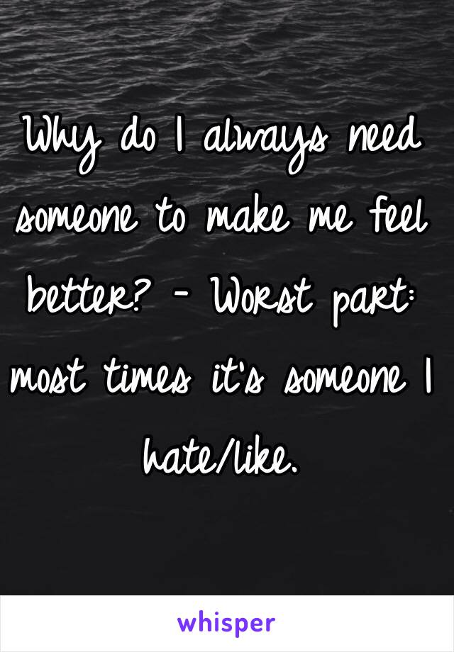 Why do I always need someone to make me feel
better? - Worst part: most times it's someone I hate/like. 