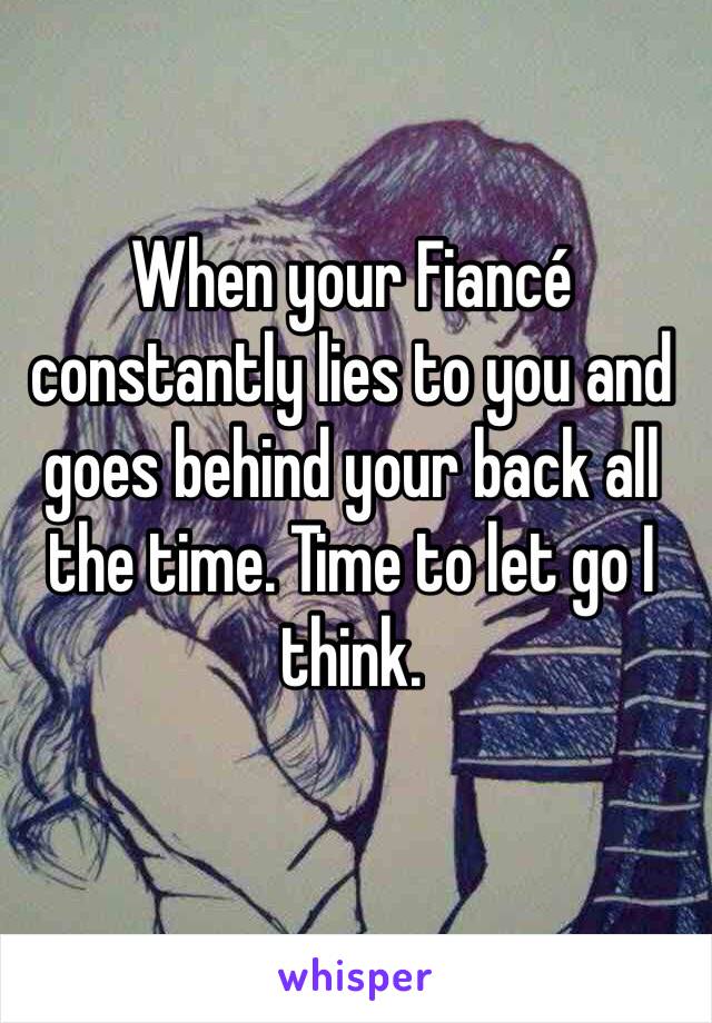 When your Fiancé constantly lies to you and goes behind your back all the time. Time to let go I think. 