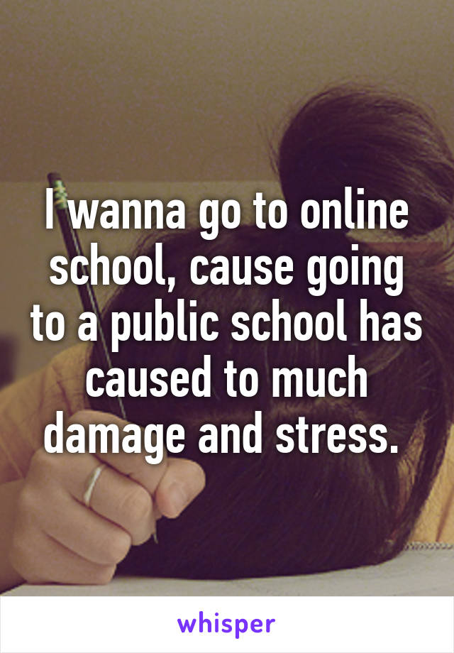 I wanna go to online school, cause going to a public school has caused to much damage and stress. 